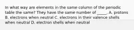 In what way are elements in the same column of the periodic table the same? They have the same number of _____. A. protons B. electrons when neutral C. electrons in their valence shells when neutral D. electron shells when neutral