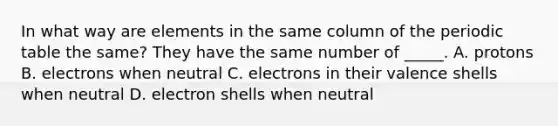 In what way are elements in the same column of the periodic table the same? They have the same number of _____. A. protons B. electrons when neutral C. electrons in their valence shells when neutral D. electron shells when neutral