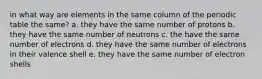 in what way are elements in the same column of the periodic table the same? a. they have the same number of protons b. they have the same number of neutrons c. the have the same number of electrons d. they have the same number of electrons in their valence shell e. they have the same number of electron shells