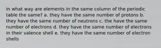 in what way are elements in the same column of the periodic table the same? a. they have the same number of protons b. they have the same number of neutrons c. the have the same number of electrons d. they have the same number of electrons in their valence shell e. they have the same number of electron shells