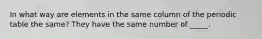 In what way are elements in the same column of the periodic table the same? They have the same number of _____.