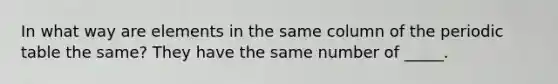 In what way are elements in the same column of the periodic table the same? They have the same number of _____.