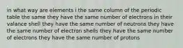 in what way are elements i the same column of the periodic table the same they have the same number of electrons in their valance shell they have the same number of neutrons they have the same number of electron shells they have the same number of electrons they have the same number of protons