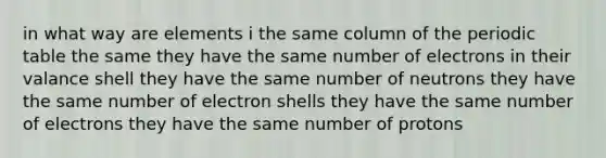 in what way are elements i the same column of the periodic table the same they have the same number of electrons in their valance shell they have the same number of neutrons they have the same number of electron shells they have the same number of electrons they have the same number of protons