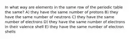 In what way are elements in the same row of the periodic table the same? A) they have the same number of protons B) they have the same number of neutrons C) they have the same number of electrons D) they have the same number of electrons in their valence shell E) they have the same number of electron shells