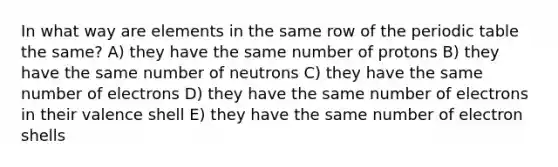 In what way are elements in the same row of the periodic table the same? A) they have the same number of protons B) they have the same number of neutrons C) they have the same number of electrons D) they have the same number of electrons in their valence shell E) they have the same number of electron shells