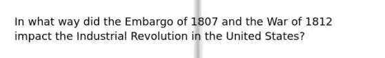 In what way did the Embargo of 1807 and the War of 1812 impact the Industrial Revolution in the United States?