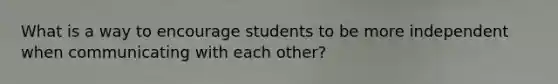 What is a way to encourage students to be more independent when communicating with each other?