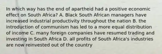 In which way has the end of apartheid had a positive economic effect on South Africa? A. Black South African managers have increased industrial productivity throughout the nation B. the introduction of communism has led to a more equal distribution of income C. many foreign companies have resumed trading and investing in South Africa D. all profits of South Africa's industries are now reinvested out of the country