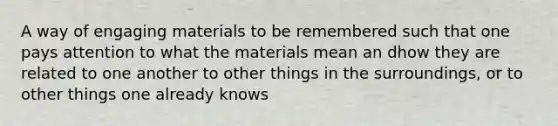 A way of engaging materials to be remembered such that one pays attention to what the materials mean an dhow they are related to one another to other things in the surroundings, or to other things one already knows