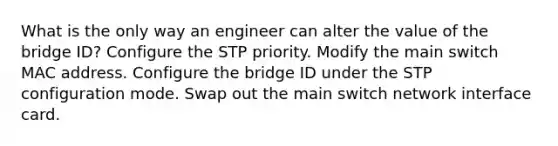 What is the only way an engineer can alter the value of the bridge ID? Configure the STP priority. Modify the main switch MAC address. Configure the bridge ID under the STP configuration mode. Swap out the main switch network interface card.