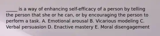 _____ is a way of enhancing self-efficacy of a person by telling the person that she or he can, or by encouraging the person to perform a task. A. Emotional arousal B. Vicarious modeling C. Verbal persuasion D. Enactive mastery E. Moral disengagement