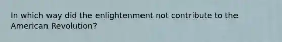 In which way did the enlightenment not contribute to the American Revolution?