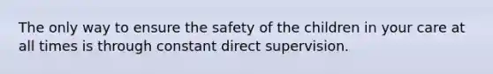 The only way to ensure the safety of the children in your care at all times is through constant direct supervision.