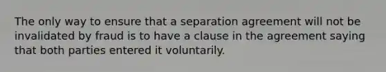 The only way to ensure that a separation agreement will not be invalidated by fraud is to have a clause in the agreement saying that both parties entered it voluntarily.