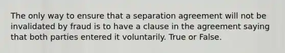 The only way to ensure that a separation agreement will not be invalidated by fraud is to have a clause in the agreement saying that both parties entered it voluntarily. True or False.