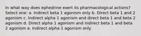 In what way does ephedrine exert its pharmacological actions? Select one: a. Indirect beta 1 agonism only b. Direct beta 1 and 2 agonism c. Indirect alpha 1 agonism and direct beta 1 and beta 2 agonism d. Direct alpha 1 agonism and indirect beta 1 and beta 2 agonism e. Indirect alpha 1 agonism only