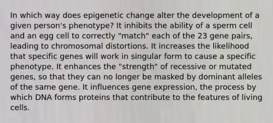 In which way does epigenetic change alter the development of a given person's phenotype? It inhibits the ability of a sperm cell and an egg cell to correctly "match" each of the 23 gene pairs, leading to chromosomal distortions. It increases the likelihood that specific genes will work in singular form to cause a specific phenotype. It enhances the "strength" of recessive or mutated genes, so that they can no longer be masked by dominant alleles of the same gene. It influences gene expression, the process by which DNA forms proteins that contribute to the features of living cells.