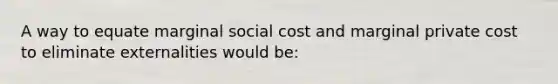 A way to equate marginal social cost and marginal private cost to eliminate externalities would be: