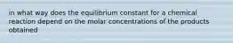 in what way does the equilibrium constant for a chemical reaction depend on the molar concentrations of the products obtained