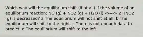 Which way will the equilibrium shift (if at all) if the volume of an equilibrium reaction: NO (g) + NO2 (g) + H2O (l) 2 HNO2 (g) is decreased? a The equilibrium will not shift at all. b The equilibrium will shift to the right. c There is not enough data to predict. d The equilibrium will shift to the left.