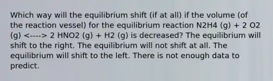 Which way will the equilibrium shift (if at all) if the volume (of the reaction vessel) for the equilibrium reaction N2H4 (g) + 2 O2 (g) 2 HNO2 (g) + H2 (g) is decreased? The equilibrium will shift to the right. The equilibrium will not shift at all. The equilibrium will shift to the left. There is not enough data to predict.