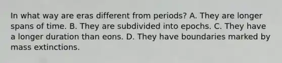 In what way are eras different from periods? A. They are longer spans of time. B. They are subdivided into epochs. C. They have a longer duration than eons. D. They have boundaries marked by mass extinctions.