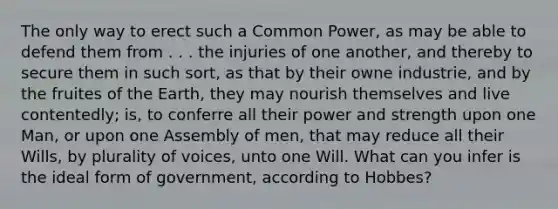 The only way to erect such a Common Power, as may be able to defend them from . . . the injuries of one another, and thereby to secure them in such sort, as that by their owne industrie, and by the fruites of the Earth, they may nourish themselves and live contentedly; is, to conferre all their power and strength upon one Man, or upon one Assembly of men, that may reduce all their Wills, by plurality of voices, unto one Will. What can you infer is the ideal form of government, according to Hobbes?