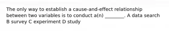 The only way to establish a cause-and-effect relationship between two variables is to conduct a(n) ________. A data search B survey C experiment D study