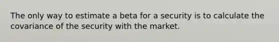 The only way to estimate a beta for a security is to calculate the covariance of the security with the market.