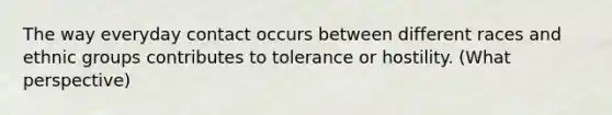 The way everyday contact occurs between different races and ethnic groups contributes to tolerance or hostility. (What perspective)