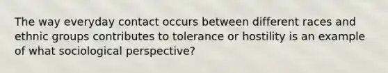 The way everyday contact occurs between different races and ethnic groups contributes to tolerance or hostility is an example of what sociological perspective?