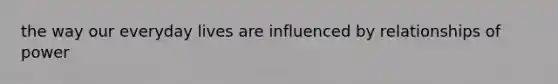 the way our everyday lives are influenced by relationships of power