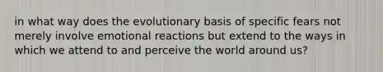 in what way does the evolutionary basis of specific fears not merely involve emotional reactions but extend to the ways in which we attend to and perceive the world around us?