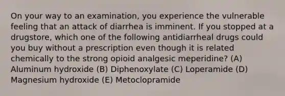 On your way to an examination, you experience the vulnerable feeling that an attack of diarrhea is imminent. If you stopped at a drugstore, which one of the following antidiarrheal drugs could you buy without a prescription even though it is related chemically to the strong opioid analgesic meperidine? (A) Aluminum hydroxide (B) Diphenoxylate (C) Loperamide (D) Magnesium hydroxide (E) Metoclopramide