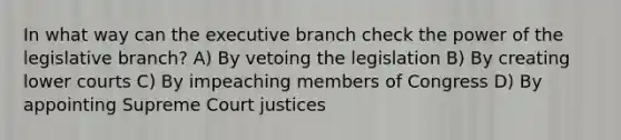 In what way can the executive branch check the power of the legislative branch? A) By vetoing the legislation B) By creating lower courts C) By impeaching members of Congress D) By appointing Supreme Court justices