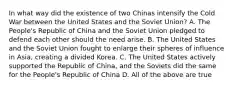 In what way did the existence of two Chinas intensify the Cold War between the United States and the Soviet Union? A. The People's Republic of China and the Soviet Union pledged to defend each other should the need arise. B. The United States and the Soviet Union fought to enlarge their spheres of influence in Asia, creating a divided Korea. C. The United States actively supported the Republic of China, and the Soviets did the same for the People's Republic of China D. All of the above are true