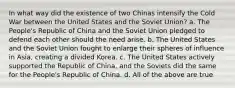 In what way did the existence of two Chinas intensify the Cold War between the United States and the Soviet Union? a. The People's Republic of China and the Soviet Union pledged to defend each other should the need arise. b. The United States and the Soviet Union fought to enlarge their spheres of influence in Asia, creating a divided Korea. c. The United States actively supported the Republic of China, and the Soviets did the same for the People's Republic of China. d. All of the above are true