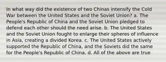 In what way did the existence of two Chinas intensify the Cold War between the United States and the Soviet Union? a. The People's Republic of China and the Soviet Union pledged to defend each other should the need arise. b. The United States and the Soviet Union fought to enlarge their spheres of influence in Asia, creating a divided Korea. c. The United States actively supported the Republic of China, and the Soviets did the same for the People's Republic of China. d. All of the above are true