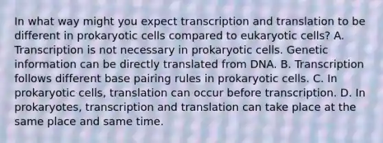 In what way might you expect <a href='https://www.questionai.com/knowledge/kWsjwWywkN-transcription-and-translation' class='anchor-knowledge'>transcription and translation</a> to be different in prokaryotic cells compared to <a href='https://www.questionai.com/knowledge/kb526cpm6R-eukaryotic-cells' class='anchor-knowledge'>eukaryotic cells</a>? A. Transcription is not necessary in prokaryotic cells. Genetic information can be directly translated from DNA. B. Transcription follows different base pairing rules in prokaryotic cells. C. In prokaryotic cells, translation can occur before transcription. D. In prokaryotes, transcription and translation can take place at the same place and same time.