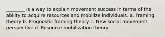 ________ is a way to explain movement success in terms of the ability to acquire resources and mobilize individuals. a. Framing theory b. Prognostic framing theory c. New social movement perspective d. Resource mobilization theory