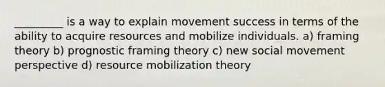 _________ is a way to explain movement success in terms of the ability to acquire resources and mobilize individuals. a) framing theory b) prognostic framing theory c) new social movement perspective d) resource mobilization theory