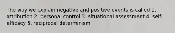 The way we explain negative and positive events is called 1. attribution 2. personal control 3. situational assessment 4. self-efficacy 5. reciprocal determinism