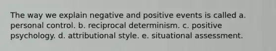 The way we explain negative and positive events is called a. personal control. b. reciprocal determinism. c. <a href='https://www.questionai.com/knowledge/k53DMW1Len-positive-psychology' class='anchor-knowledge'>positive psychology</a>. d. attributional style. e. situational assessment.