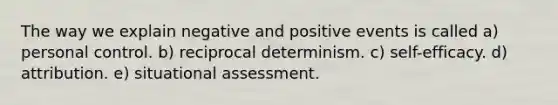 The way we explain negative and positive events is called a) personal control. b) reciprocal determinism. c) self-efficacy. d) attribution. e) situational assessment.