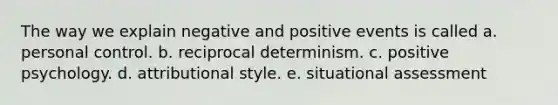 The way we explain negative and positive events is called a. personal control. b. reciprocal determinism. c. positive psychology. d. attributional style. e. situational assessment