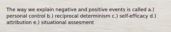 The way we explain negative and positive events is called a.) personal control b.) reciprocal determinism c.) self-efficacy d.) attribution e.) situational assesment