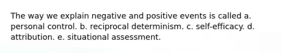 The way we explain negative and positive events is called a. personal control. b. reciprocal determinism. c. self-efficacy. d. attribution. e. situational assessment.