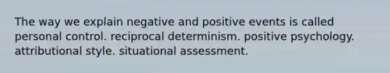 The way we explain negative and positive events is called personal control. reciprocal determinism. positive psychology. attributional style. situational assessment.