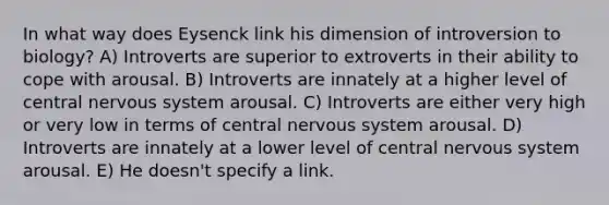 In what way does Eysenck link his dimension of introversion to biology? A) Introverts are superior to extroverts in their ability to cope with arousal. B) Introverts are innately at a higher level of central nervous system arousal. C) Introverts are either very high or very low in terms of central nervous system arousal. D) Introverts are innately at a lower level of central nervous system arousal. E) He doesn't specify a link.